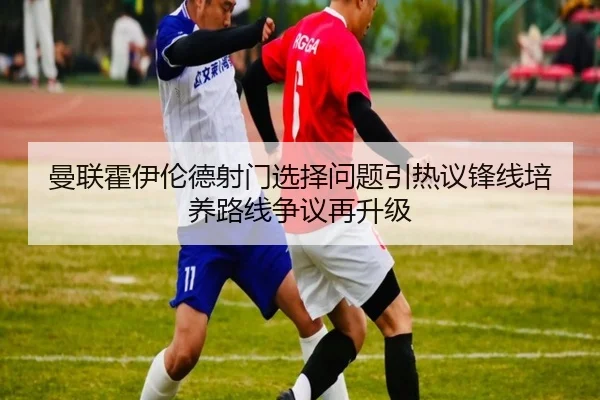 曼联霍伊伦德射门选择问题引热议锋线培养路线争议再升级