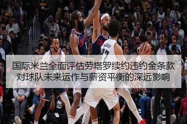 国际米兰全面评估劳塔罗续约违约金条款对球队未来运作与薪资平衡的深远影响